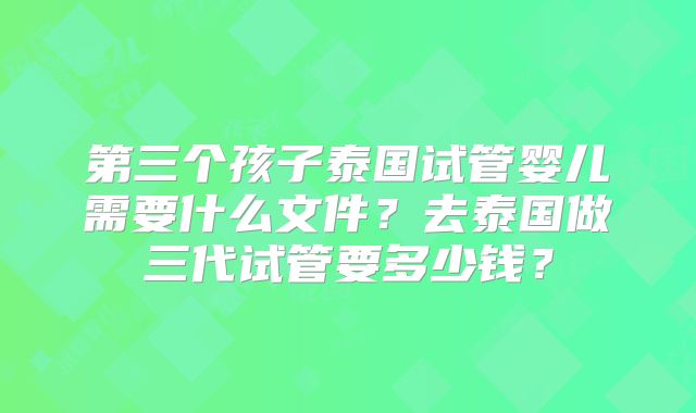 第三个孩子泰国试管婴儿需要什么文件？去泰国做三代试管要多少钱？