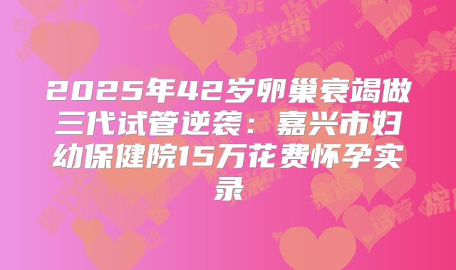 2025年42岁卵巢衰竭做三代试管逆袭：嘉兴市妇幼保健院15万花费怀孕实录