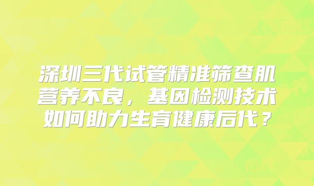 深圳三代试管精准筛查肌营养不良，基因检测技术如何助力生育健康后代？