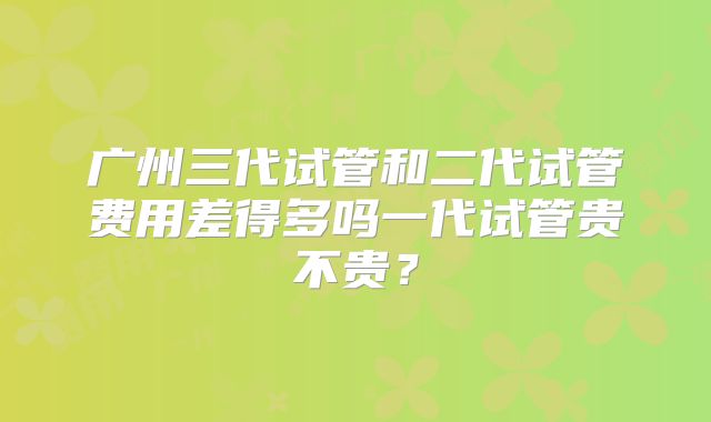 广州三代试管和二代试管费用差得多吗一代试管贵不贵？