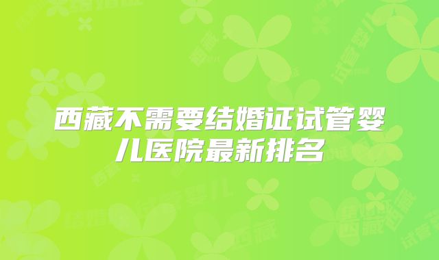 西藏不需要结婚证试管婴儿医院最新排名