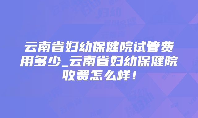 云南省妇幼保健院试管费用多少_云南省妇幼保健院收费怎么样!