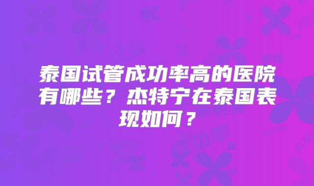 泰国试管成功率高的医院有哪些？杰特宁在泰国表现如何？
