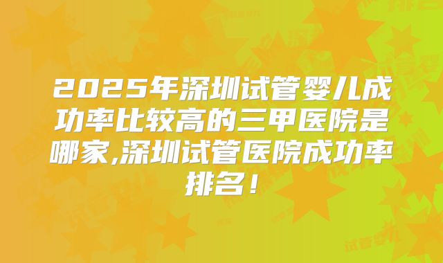 2025年深圳试管婴儿成功率比较高的三甲医院是哪家,深圳试管医院成功率排名！