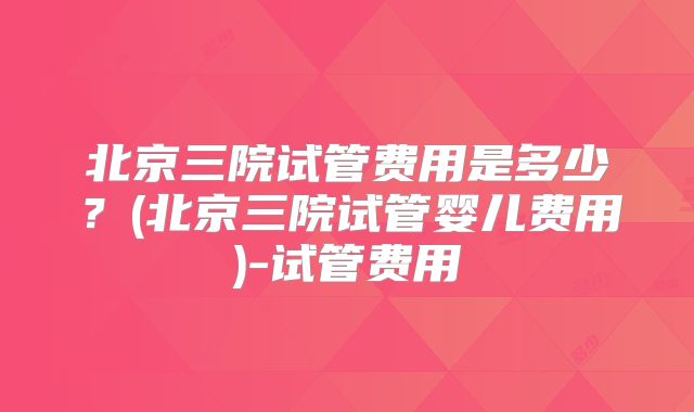 北京三院试管费用是多少？(北京三院试管婴儿费用)-试管费用