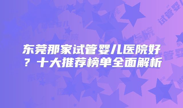 东莞那家试管婴儿医院好？十大推荐榜单全面解析