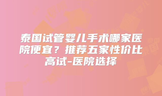 泰国试管婴儿手术哪家医院便宜？推荐五家性价比高试-医院选择