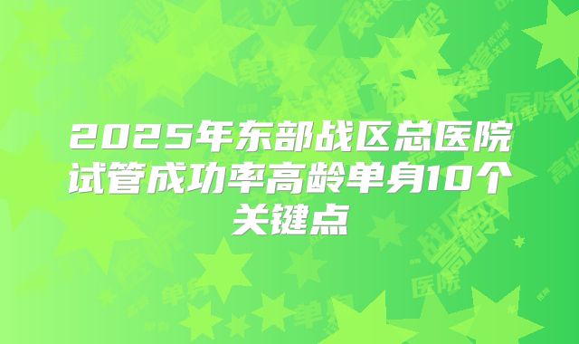2025年东部战区总医院试管成功率高龄单身10个关键点