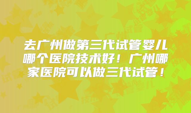 去广州做第三代试管婴儿哪个医院技术好！广州哪家医院可以做三代试管！