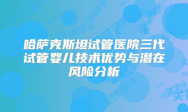 哈萨克斯坦试管医院三代试管婴儿技术优势与潜在风险分析