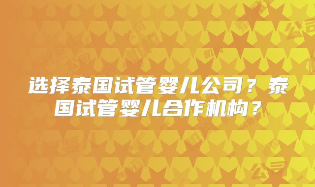 选择泰国试管婴儿公司？泰国试管婴儿合作机构？