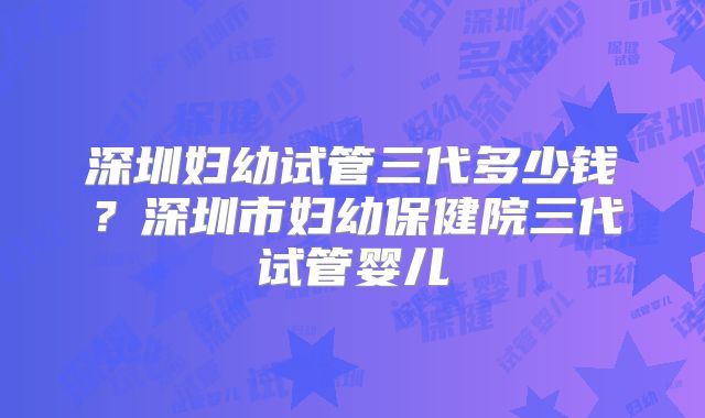 深圳妇幼试管三代多少钱？深圳市妇幼保健院三代试管婴儿