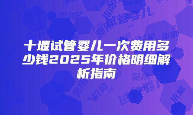 十堰试管婴儿一次费用多少钱2025年价格明细解析指南