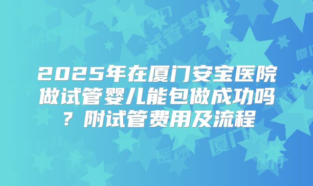 2025年在厦门安宝医院做试管婴儿能包做成功吗?附试管费用及流程