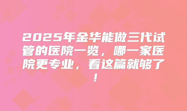 2025年金华能做三代试管的医院一览，哪一家医院更专业，看这篇就够了！