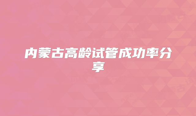 内蒙古高龄试管成功率分享