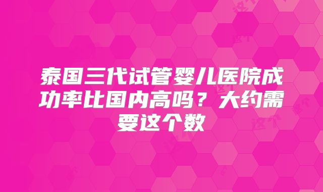泰国三代试管婴儿医院成功率比国内高吗？大约需要这个数