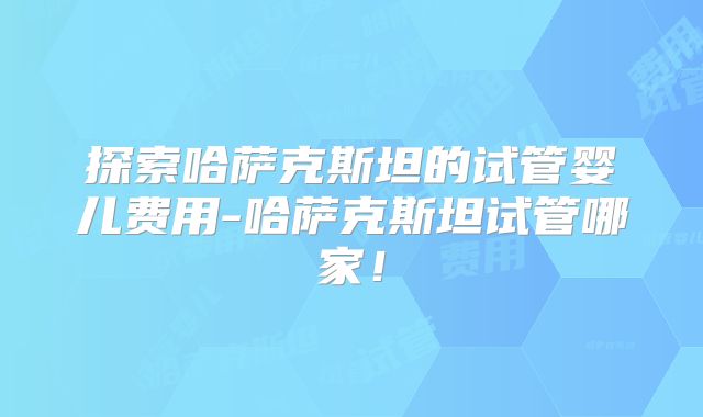 探索哈萨克斯坦的试管婴儿费用-哈萨克斯坦试管哪家！