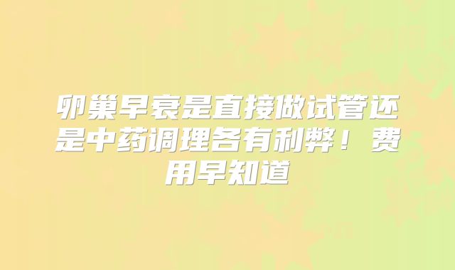卵巢早衰是直接做试管还是中药调理各有利弊！费用早知道