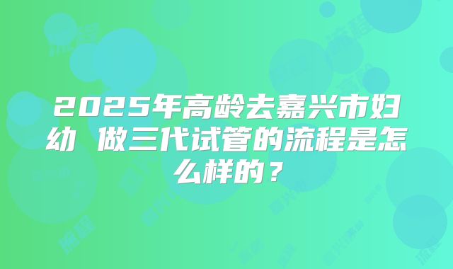 2025年高龄去嘉兴市妇幼 做三代试管的流程是怎么样的？