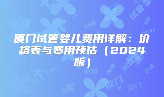 厦门试管婴儿费用详解：价格表与费用预估（2024版）