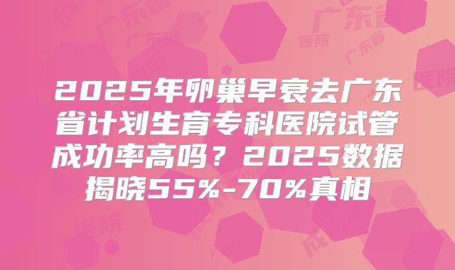 2025年卵巢早衰去广东省计划生育专科医院试管成功率高吗？2025数据揭晓55%-70%真相