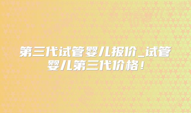 第三代试管婴儿报价_试管婴儿第三代价格！