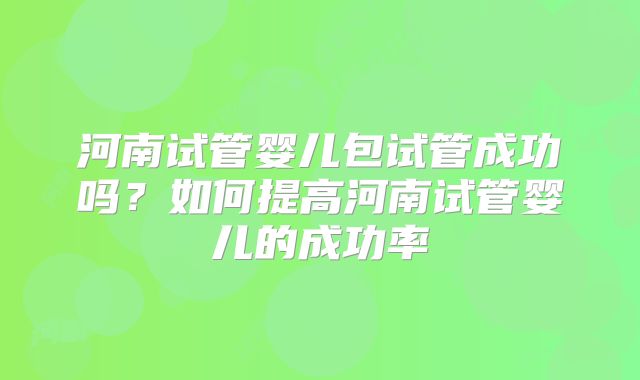 河南试管婴儿包试管成功吗?如何提高河南试管婴儿的成功率