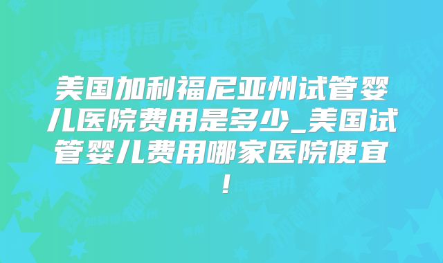 美国加利福尼亚州试管婴儿医院费用是多少_美国试管婴儿费用哪家医院便宜！