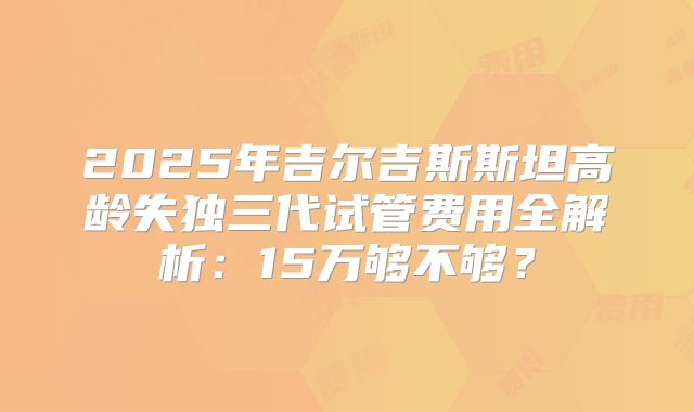 2025年吉尔吉斯斯坦高龄失独三代试管费用全解析：15万够不够？