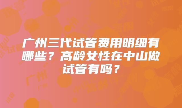 广州三代试管费用明细有哪些？高龄女性在中山做试管有吗？