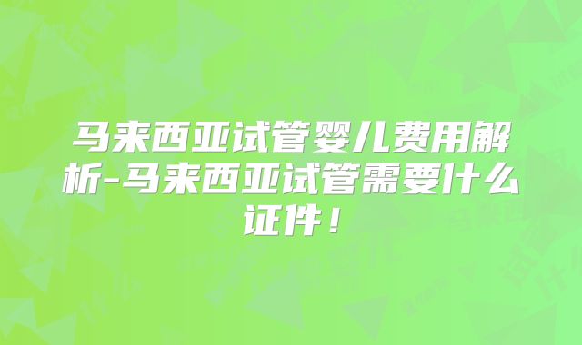 马来西亚试管婴儿费用解析-马来西亚试管需要什么证件！