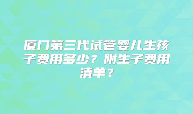厦门第三代试管婴儿生孩子费用多少？附生子费用清单？