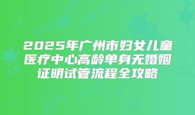 2025年广州市妇女儿童医疗中心高龄单身无婚姻证明试管流程全攻略