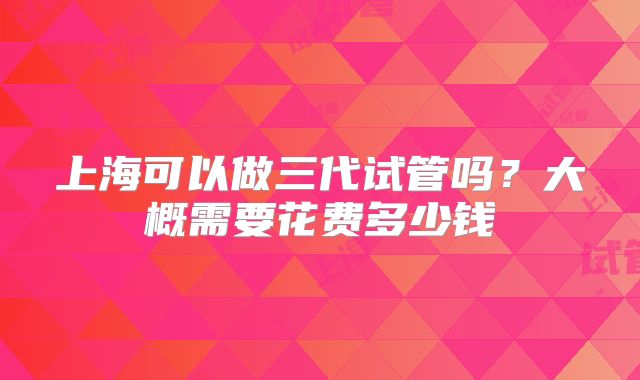 上海可以做三代试管吗？大概需要花费多少钱
