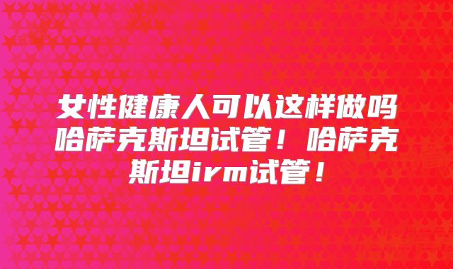 女性健康人可以这样做吗哈萨克斯坦试管！哈萨克斯坦irm试管！