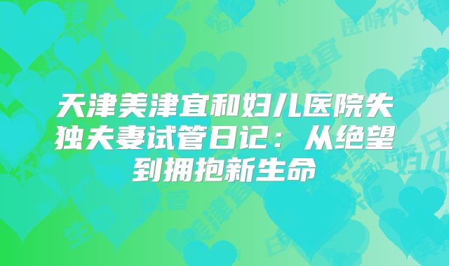 天津美津宜和妇儿医院失独夫妻试管日记：从绝望到拥抱新生命