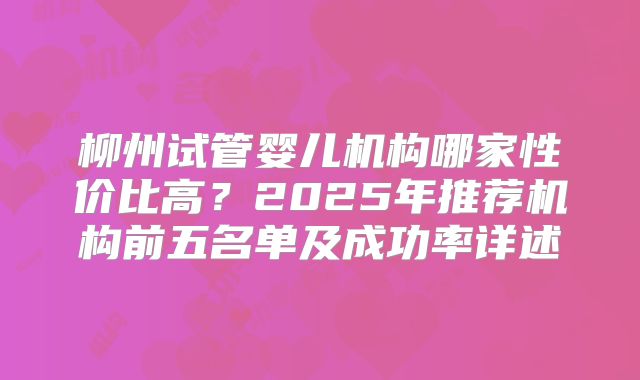 柳州试管婴儿机构哪家性价比高?2025年推荐机构前五名单及成功率详述