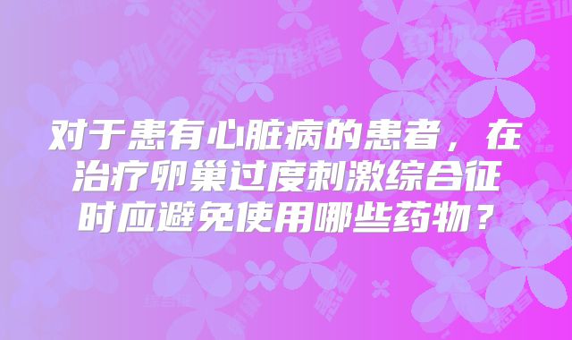 对于患有心脏病的患者,在治疗卵巢过度刺激综合征时应避免使用哪些药物?