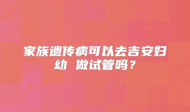 家族遗传病可以去吉安妇幼 做试管吗？