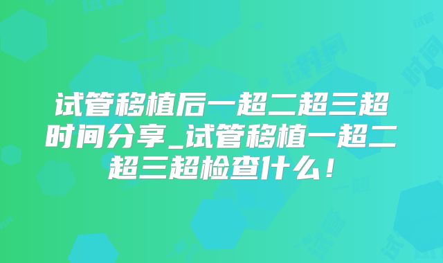 试管移植后一超二超三超时间分享_试管移植一超二超三超检查什么！