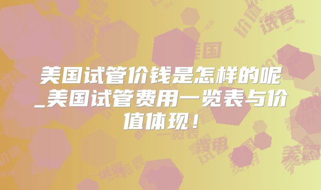 美国试管价钱是怎样的呢_美国试管费用一览表与价值体现！