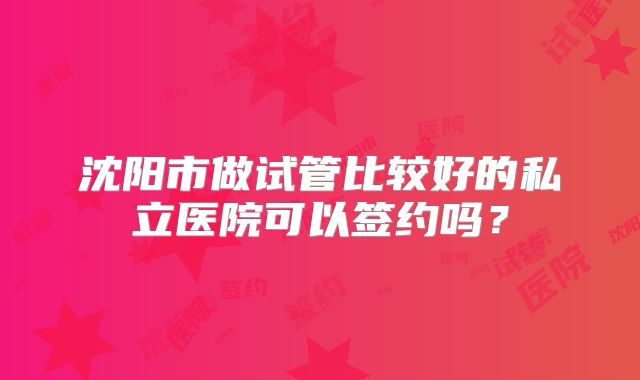 沈阳市做试管比较好的私立医院可以签约吗?