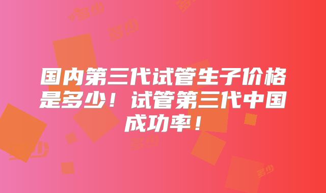 国内第三代试管生子价格是多少！试管第三代中国成功率！
