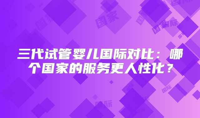 三代试管婴儿国际对比：哪个国家的服务更人性化？