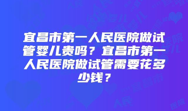 宜昌市第一人民医院做试管婴儿贵吗?宜昌市第一人民医院做试管需要花多少钱?