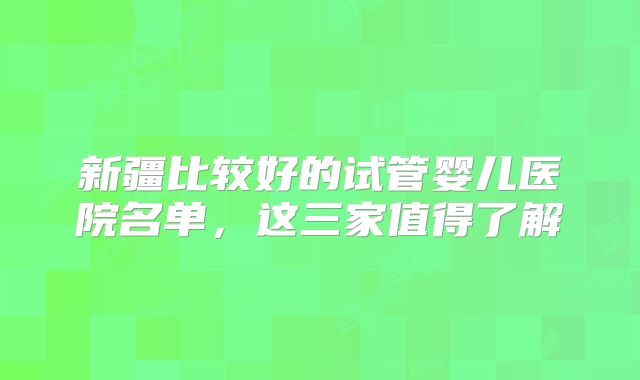 新疆比较好的试管婴儿医院名单，这三家值得了解