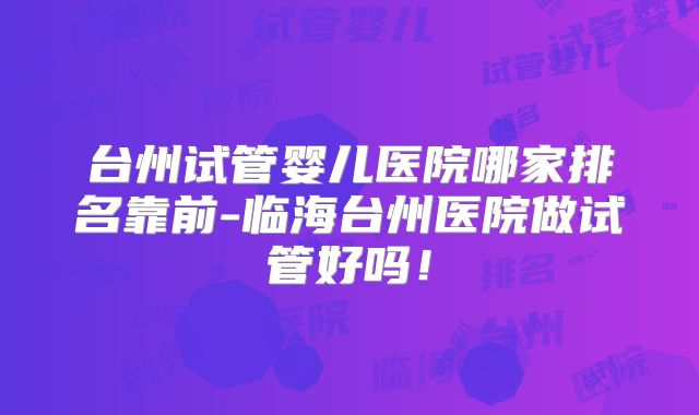 台州试管婴儿医院哪家排名靠前-临海台州医院做试管好吗!