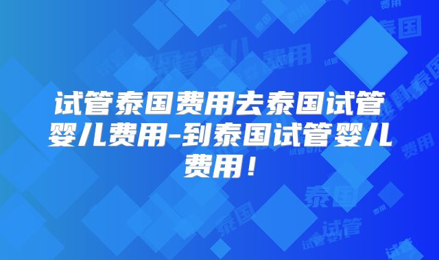 试管泰国费用去泰国试管婴儿费用-到泰国试管婴儿费用！