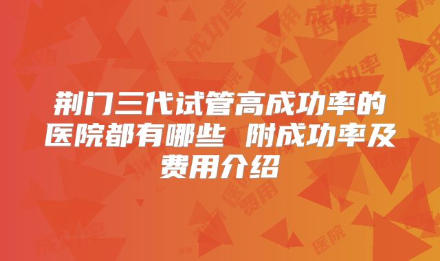 荆门三代试管高成功率的医院都有哪些 附成功率及费用介绍